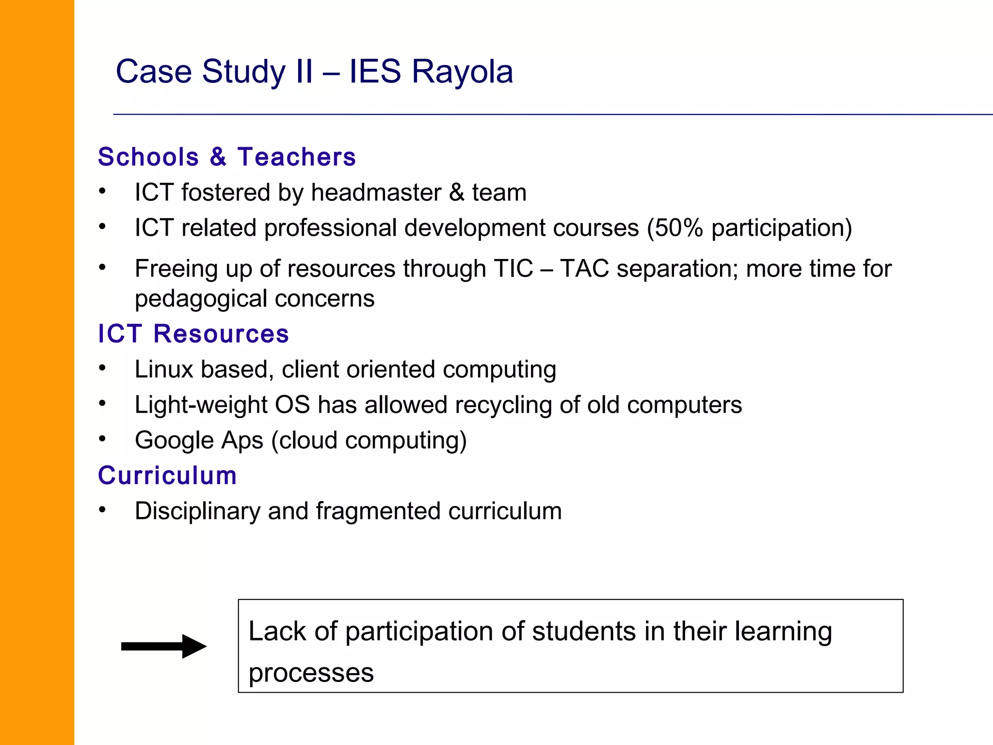 Case Study II – IES Rayola

Schools & Teachers
• ICT fostered by headmaster & team
• ICT related professional development courses (50% participation)
•  Freeing up of resources through TIC – TAC separation; more time for
   pedagogical concerns
ICT Resources
• Linux based, client oriented computing
• Light-weight OS has allowed recycling of old computers
• Google Aps (cloud computing)
Curriculum
• Disciplinary and fragmented curriculum



             Lack of participation of students in their learning
             processes
 