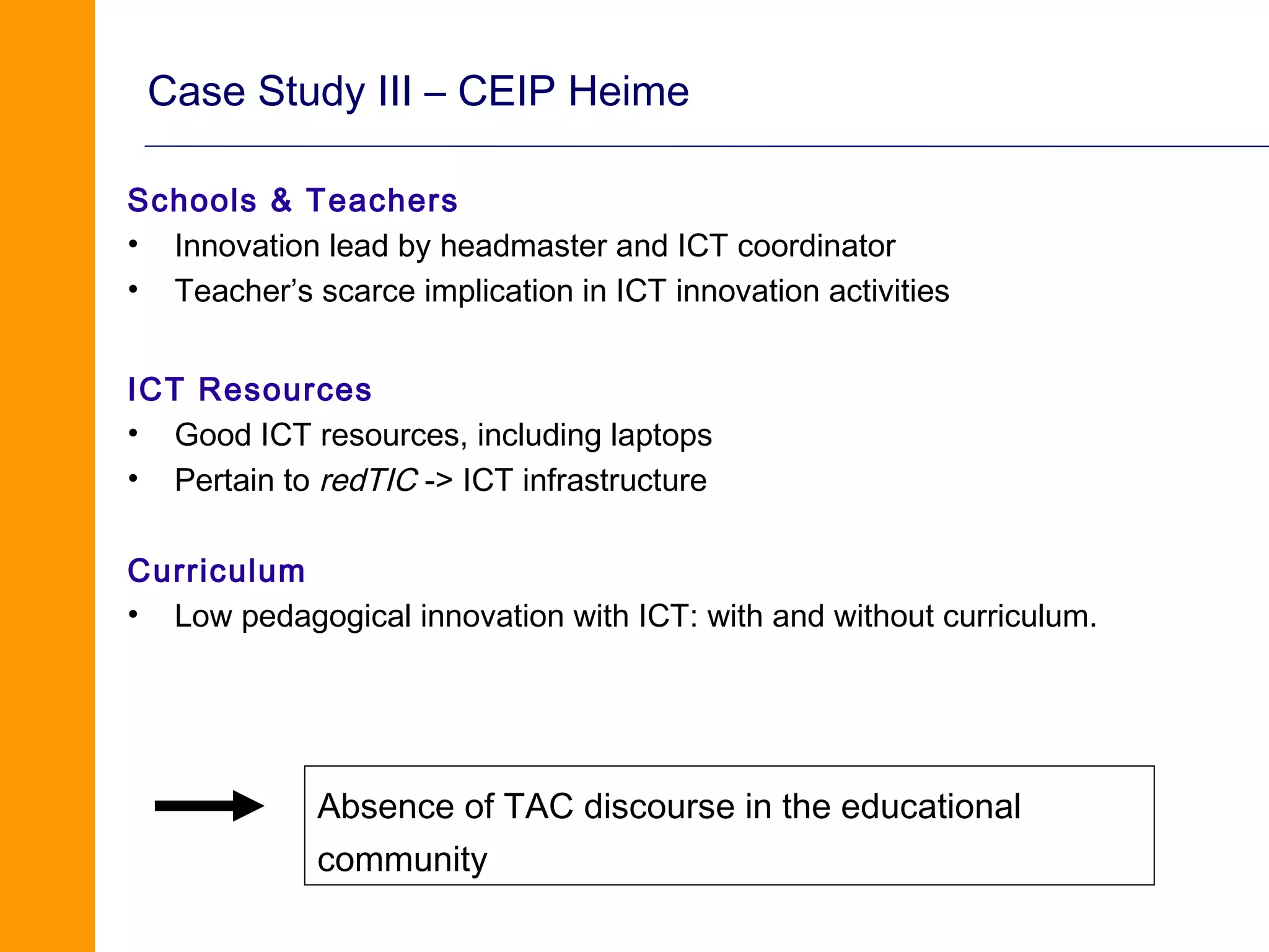 Case Study III – CEIP Heime

Schools & Teachers
• Innovation lead by headmaster and ICT coordinator
• Teacher’s scarce implication in ICT innovation activities


ICT Resources
• Good ICT resources, including laptops
• Pertain to redTIC -> ICT infrastructure

Curriculum
• Low pedagogical innovation with ICT: with and without curriculum.




             Absence of TAC discourse in the educational
             community
 