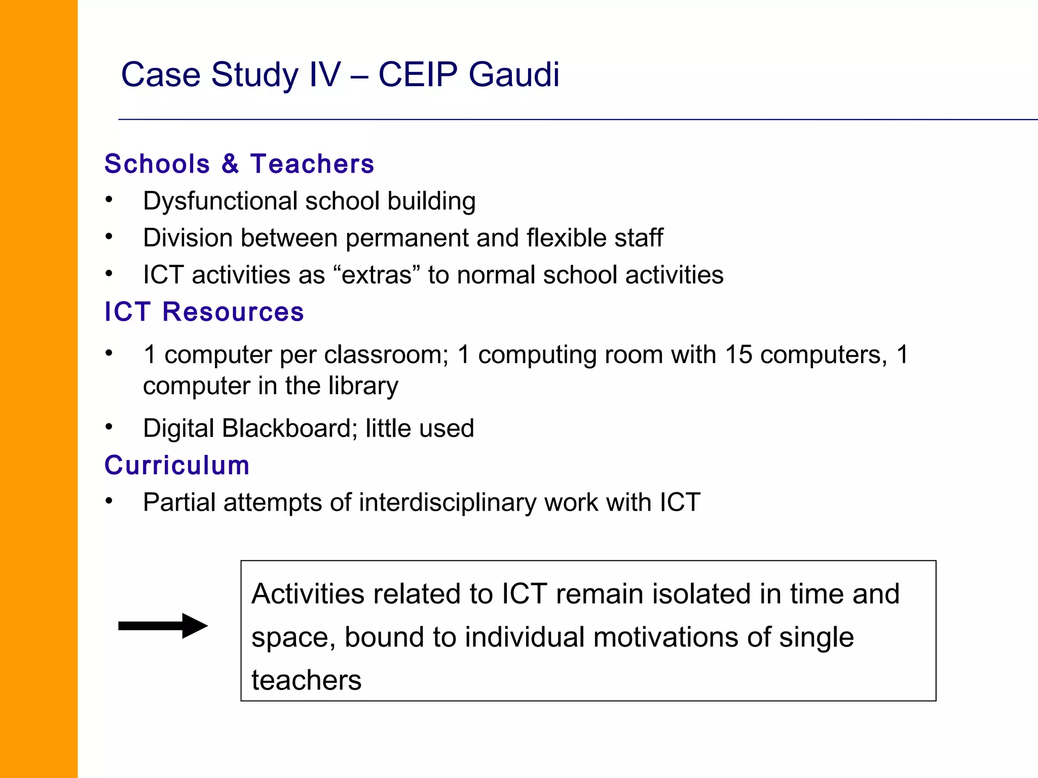 Case Study IV – CEIP Gaudi

Schools & Teachers
• Dysfunctional school building
• Division between permanent and flexible staff
• ICT activities as “extras” to normal school activities
ICT Resources
•    1 computer per classroom; 1 computing room with 15 computers, 1
     computer in the library
• Digital Blackboard; little used
Curriculum
• Partial attempts of interdisciplinary work with ICT


             Activities related to ICT remain isolated in time and
             space, bound to individual motivations of single
             teachers
 