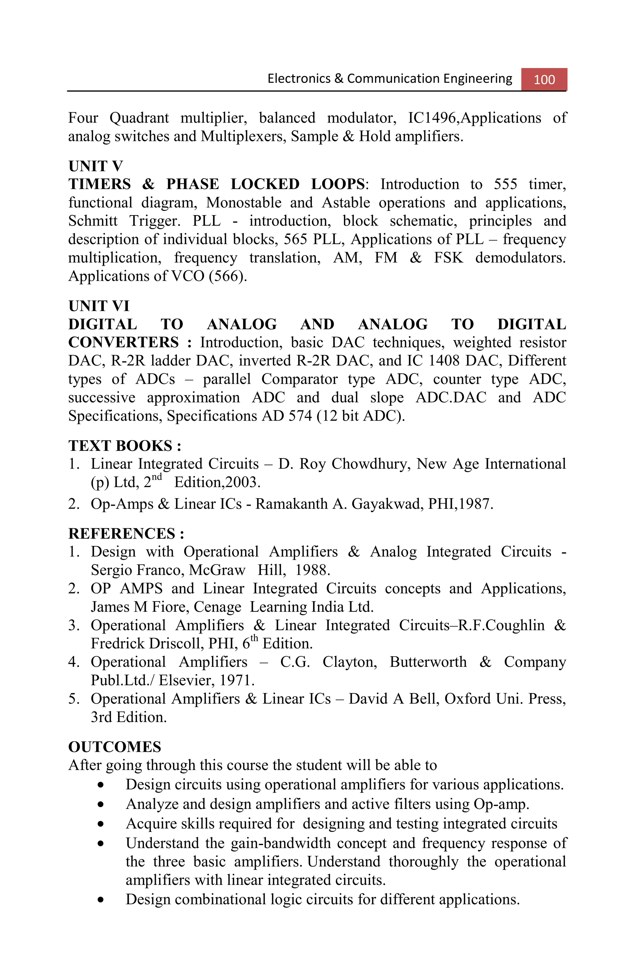 Electronics & Communication Engineering 100
Four Quadrant multiplier, balanced modulator, IC1496,Applications of
analog switches and Multiplexers, Sample & Hold amplifiers.
UNIT V
TIMERS & PHASE LOCKED LOOPS: Introduction to 555 timer,
functional diagram, Monostable and Astable operations and applications,
Schmitt Trigger. PLL - introduction, block schematic, principles and
description of individual blocks, 565 PLL, Applications of PLL – frequency
multiplication, frequency translation, AM, FM & FSK demodulators.
Applications of VCO (566).
UNIT VI
DIGITAL TO ANALOG AND ANALOG TO DIGITAL
CONVERTERS : Introduction, basic DAC techniques, weighted resistor
DAC, R-2R ladder DAC, inverted R-2R DAC, and IC 1408 DAC, Different
types of ADCs – parallel Comparator type ADC, counter type ADC,
successive approximation ADC and dual slope ADC.DAC and ADC
Specifications, Specifications AD 574 (12 bit ADC).
TEXT BOOKS :
1. Linear Integrated Circuits – D. Roy Chowdhury, New Age International
(p) Ltd, 2nd
Edition,2003.
2. Op-Amps & Linear ICs - Ramakanth A. Gayakwad, PHI,1987.
REFERENCES :
1. Design with Operational Amplifiers & Analog Integrated Circuits -
Sergio Franco, McGraw Hill, 1988.
2. OP AMPS and Linear Integrated Circuits concepts and Applications,
James M Fiore, Cenage Learning India Ltd.
3. Operational Amplifiers & Linear Integrated Circuits–R.F.Coughlin &
Fredrick Driscoll, PHI, 6th
Edition.
4. Operational Amplifiers – C.G. Clayton, Butterworth & Company
Publ.Ltd./ Elsevier, 1971.
5. Operational Amplifiers & Linear ICs – David A Bell, Oxford Uni. Press,
3rd Edition.
OUTCOMES
After going through this course the student will be able to
• Design circuits using operational amplifiers for various applications.
• Analyze and design amplifiers and active filters using Op-amp.
• Acquire skills required for designing and testing integrated circuits
• Understand the gain-bandwidth concept and frequency response of
the three basic amplifiers. Understand thoroughly the operational
amplifiers with linear integrated circuits.
• Design combinational logic circuits for different applications.
 