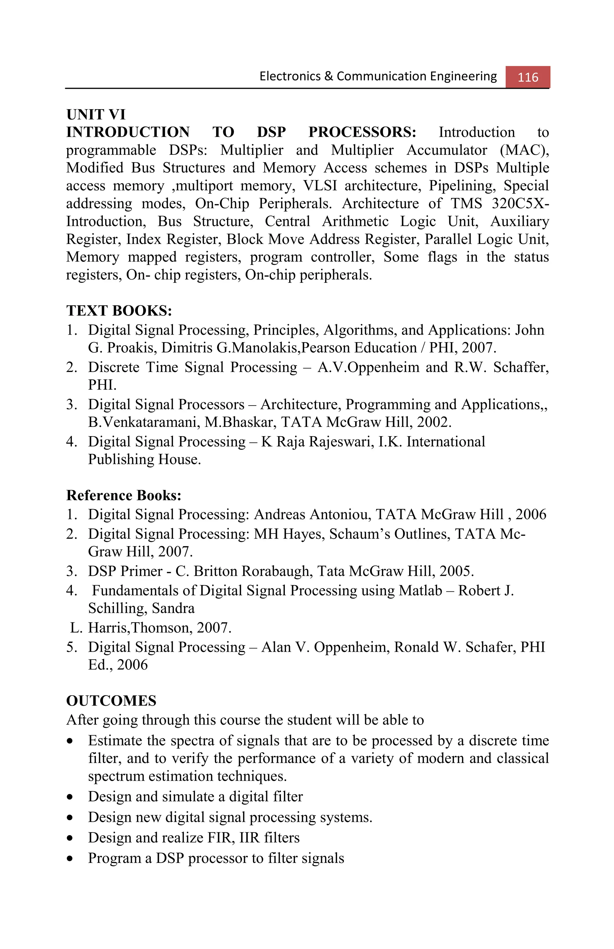 Electronics & Communication Engineering 116
UNIT VI
INTRODUCTION TO DSP PROCESSORS: Introduction to
programmable DSPs: Multiplier and Multiplier Accumulator (MAC),
Modified Bus Structures and Memory Access schemes in DSPs Multiple
access memory ,multiport memory, VLSI architecture, Pipelining, Special
addressing modes, On-Chip Peripherals. Architecture of TMS 320C5X-
Introduction, Bus Structure, Central Arithmetic Logic Unit, Auxiliary
Register, Index Register, Block Move Address Register, Parallel Logic Unit,
Memory mapped registers, program controller, Some flags in the status
registers, On- chip registers, On-chip peripherals.
TEXT BOOKS:
1. Digital Signal Processing, Principles, Algorithms, and Applications: John
G. Proakis, Dimitris G.Manolakis,Pearson Education / PHI, 2007.
2. Discrete Time Signal Processing – A.V.Oppenheim and R.W. Schaffer,
PHI.
3. Digital Signal Processors – Architecture, Programming and Applications,,
B.Venkataramani, M.Bhaskar, TATA McGraw Hill, 2002.
4. Digital Signal Processing – K Raja Rajeswari, I.K. International
Publishing House.
Reference Books:
1. Digital Signal Processing: Andreas Antoniou, TATA McGraw Hill , 2006
2. Digital Signal Processing: MH Hayes, Schaum’s Outlines, TATA Mc-
Graw Hill, 2007.
3. DSP Primer - C. Britton Rorabaugh, Tata McGraw Hill, 2005.
4. Fundamentals of Digital Signal Processing using Matlab – Robert J.
Schilling, Sandra
L. Harris,Thomson, 2007.
5. Digital Signal Processing – Alan V. Oppenheim, Ronald W. Schafer, PHI
Ed., 2006
OUTCOMES
After going through this course the student will be able to
• Estimate the spectra of signals that are to be processed by a discrete time
filter, and to verify the performance of a variety of modern and classical
spectrum estimation techniques.
• Design and simulate a digital filter
• Design new digital signal processing systems.
• Design and realize FIR, IIR filters
• Program a DSP processor to filter signals
 