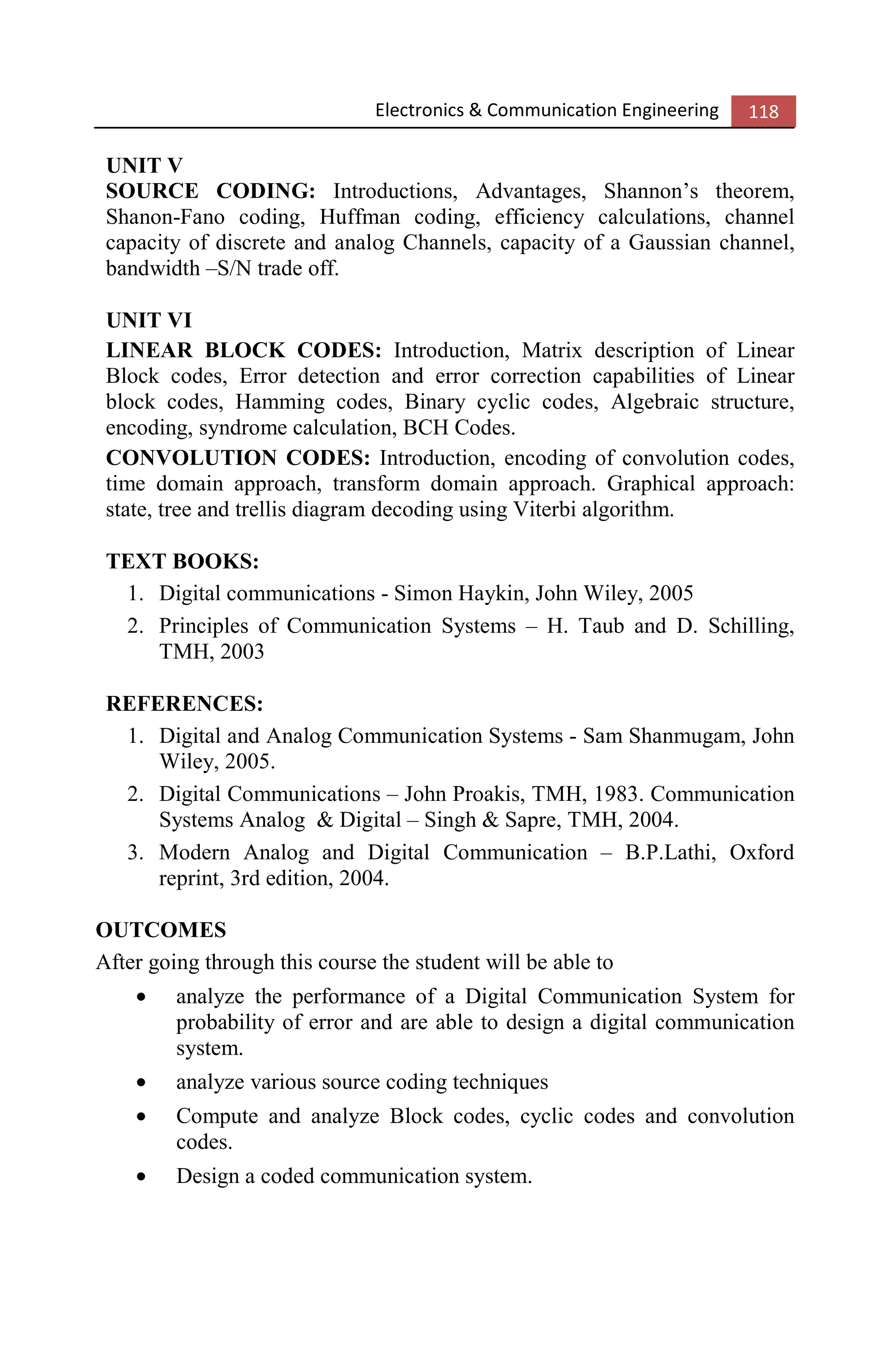 Electronics & Communication Engineering 118
UNIT V
SOURCE CODING: Introductions, Advantages, Shannon’s theorem,
Shanon-Fano coding, Huffman coding, efficiency calculations, channel
capacity of discrete and analog Channels, capacity of a Gaussian channel,
bandwidth –S/N trade off.
UNIT VI
LINEAR BLOCK CODES: Introduction, Matrix description of Linear
Block codes, Error detection and error correction capabilities of Linear
block codes, Hamming codes, Binary cyclic codes, Algebraic structure,
encoding, syndrome calculation, BCH Codes.
CONVOLUTION CODES: Introduction, encoding of convolution codes,
time domain approach, transform domain approach. Graphical approach:
state, tree and trellis diagram decoding using Viterbi algorithm.
TEXT BOOKS:
1. Digital communications - Simon Haykin, John Wiley, 2005
2. Principles of Communication Systems – H. Taub and D. Schilling,
TMH, 2003
REFERENCES:
1. Digital and Analog Communication Systems - Sam Shanmugam, John
Wiley, 2005.
2. Digital Communications – John Proakis, TMH, 1983. Communication
Systems Analog & Digital – Singh & Sapre, TMH, 2004.
3. Modern Analog and Digital Communication – B.P.Lathi, Oxford
reprint, 3rd edition, 2004.
OUTCOMES
After going through this course the student will be able to
• analyze the performance of a Digital Communication System for
probability of error and are able to design a digital communication
system.
• analyze various source coding techniques
• Compute and analyze Block codes, cyclic codes and convolution
codes.
• Design a coded communication system.
 