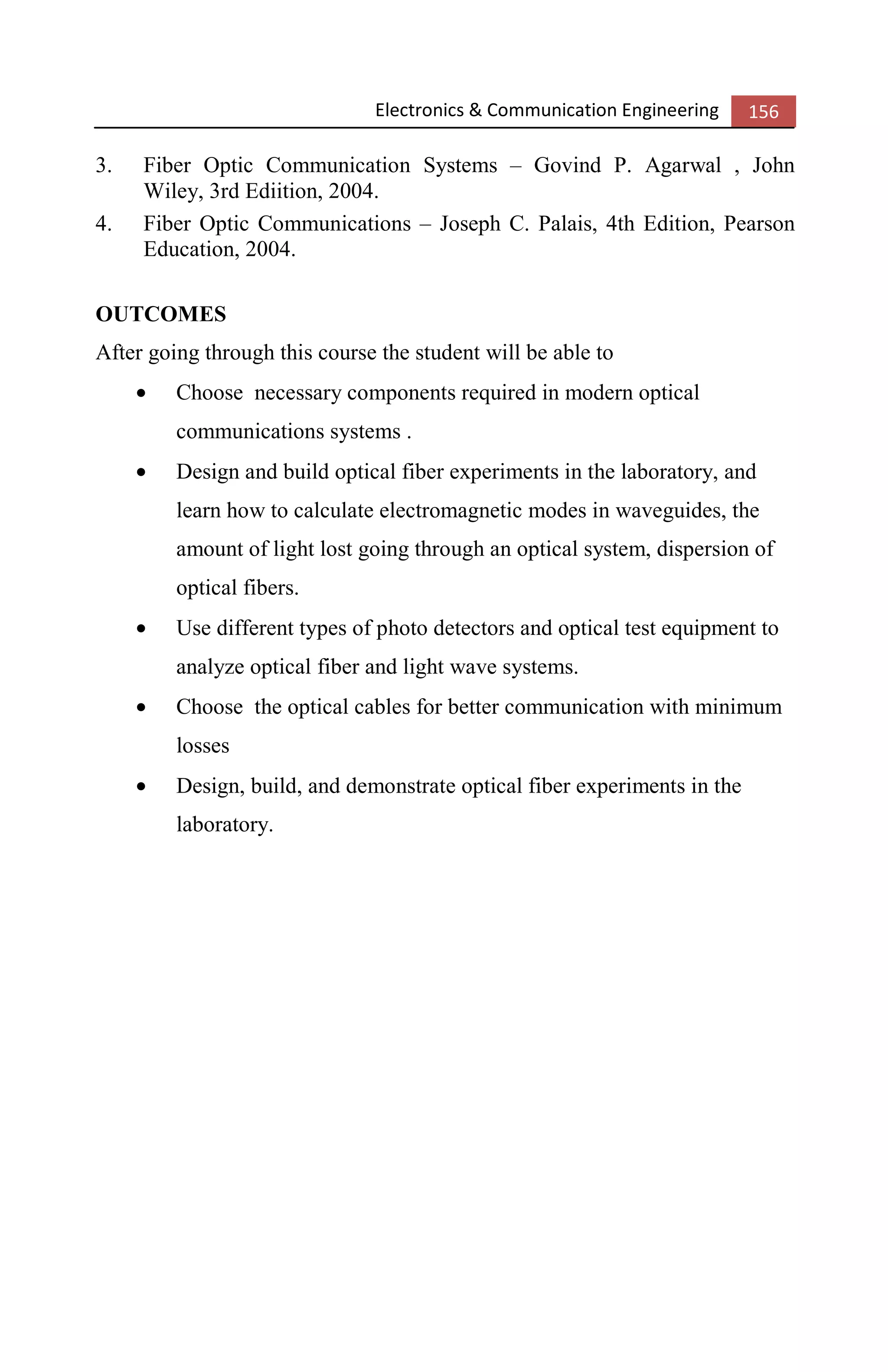 Electronics & Communication Engineering 156
3. Fiber Optic Communication Systems – Govind P. Agarwal , John
Wiley, 3rd Ediition, 2004.
4. Fiber Optic Communications – Joseph C. Palais, 4th Edition, Pearson
Education, 2004.
OUTCOMES
After going through this course the student will be able to
• Choose necessary components required in modern optical
communications systems .
• Design and build optical fiber experiments in the laboratory, and
learn how to calculate electromagnetic modes in waveguides, the
amount of light lost going through an optical system, dispersion of
optical fibers.
• Use different types of photo detectors and optical test equipment to
analyze optical fiber and light wave systems.
• Choose the optical cables for better communication with minimum
losses
• Design, build, and demonstrate optical fiber experiments in the
laboratory.
 