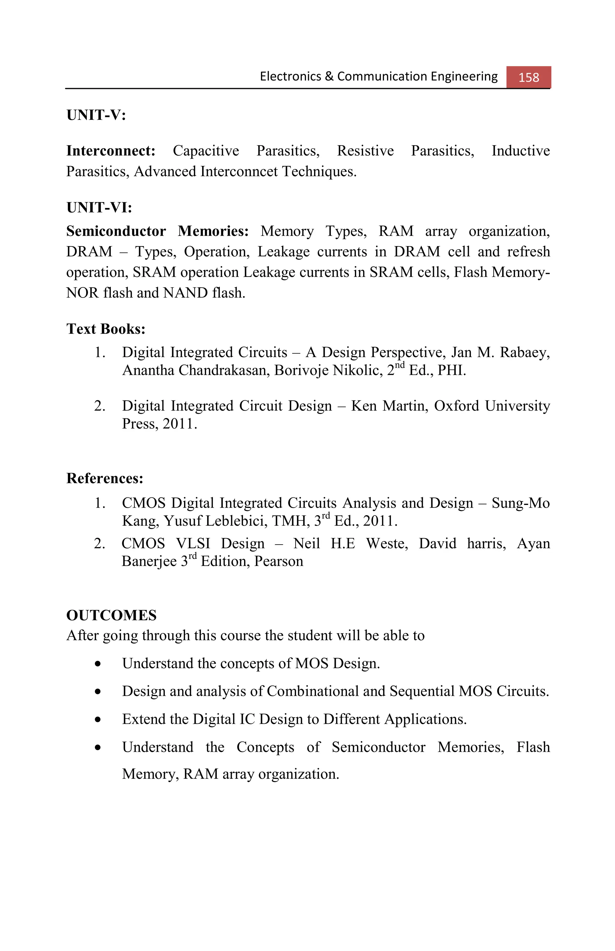 Electronics & Communication Engineering 158
UNIT-V:
Interconnect: Capacitive Parasitics, Resistive Parasitics, Inductive
Parasitics, Advanced Interconncet Techniques.
UNIT-VI:
Semiconductor Memories: Memory Types, RAM array organization,
DRAM – Types, Operation, Leakage currents in DRAM cell and refresh
operation, SRAM operation Leakage currents in SRAM cells, Flash Memory-
NOR flash and NAND flash.
Text Books:
1. Digital Integrated Circuits – A Design Perspective, Jan M. Rabaey,
Anantha Chandrakasan, Borivoje Nikolic, 2nd
Ed., PHI.
2. Digital Integrated Circuit Design – Ken Martin, Oxford University
Press, 2011.
References:
1. CMOS Digital Integrated Circuits Analysis and Design – Sung-Mo
Kang, Yusuf Leblebici, TMH, 3rd
Ed., 2011.
2. CMOS VLSI Design – Neil H.E Weste, David harris, Ayan
Banerjee 3rd
Edition, Pearson
OUTCOMES
After going through this course the student will be able to
• Understand the concepts of MOS Design.
• Design and analysis of Combinational and Sequential MOS Circuits.
• Extend the Digital IC Design to Different Applications.
• Understand the Concepts of Semiconductor Memories, Flash
Memory, RAM array organization.
 