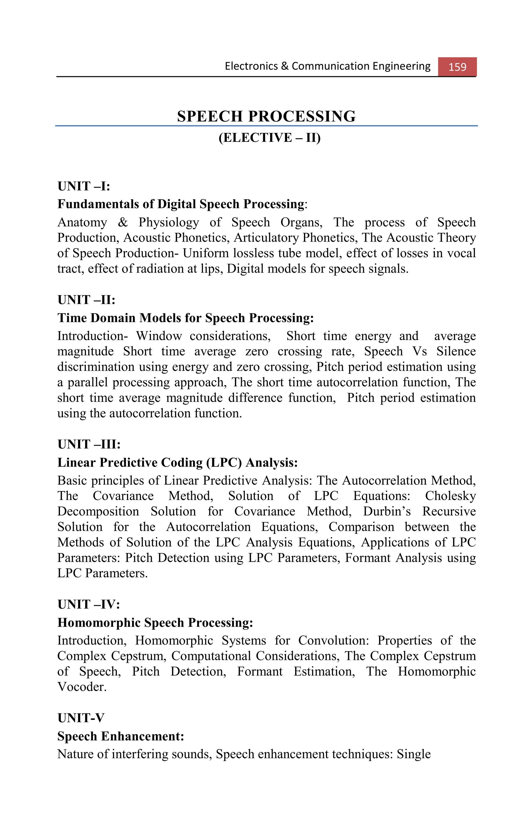 Electronics & Communication Engineering 159
SPEECH PROCESSING
(ELECTIVE – II)
UNIT –I:
Fundamentals of Digital Speech Processing:
Anatomy & Physiology of Speech Organs, The process of Speech
Production, Acoustic Phonetics, Articulatory Phonetics, The Acoustic Theory
of Speech Production- Uniform lossless tube model, effect of losses in vocal
tract, effect of radiation at lips, Digital models for speech signals.
UNIT –II:
Time Domain Models for Speech Processing:
Introduction- Window considerations, Short time energy and average
magnitude Short time average zero crossing rate, Speech Vs Silence
discrimination using energy and zero crossing, Pitch period estimation using
a parallel processing approach, The short time autocorrelation function, The
short time average magnitude difference function, Pitch period estimation
using the autocorrelation function.
UNIT –III:
Linear Predictive Coding (LPC) Analysis:
Basic principles of Linear Predictive Analysis: The Autocorrelation Method,
The Covariance Method, Solution of LPC Equations: Cholesky
Decomposition Solution for Covariance Method, Durbin’s Recursive
Solution for the Autocorrelation Equations, Comparison between the
Methods of Solution of the LPC Analysis Equations, Applications of LPC
Parameters: Pitch Detection using LPC Parameters, Formant Analysis using
LPC Parameters.
UNIT –IV:
Homomorphic Speech Processing:
Introduction, Homomorphic Systems for Convolution: Properties of the
Complex Cepstrum, Computational Considerations, The Complex Cepstrum
of Speech, Pitch Detection, Formant Estimation, The Homomorphic
Vocoder.
UNIT-V
Speech Enhancement:
Nature of interfering sounds, Speech enhancement techniques: Single
 