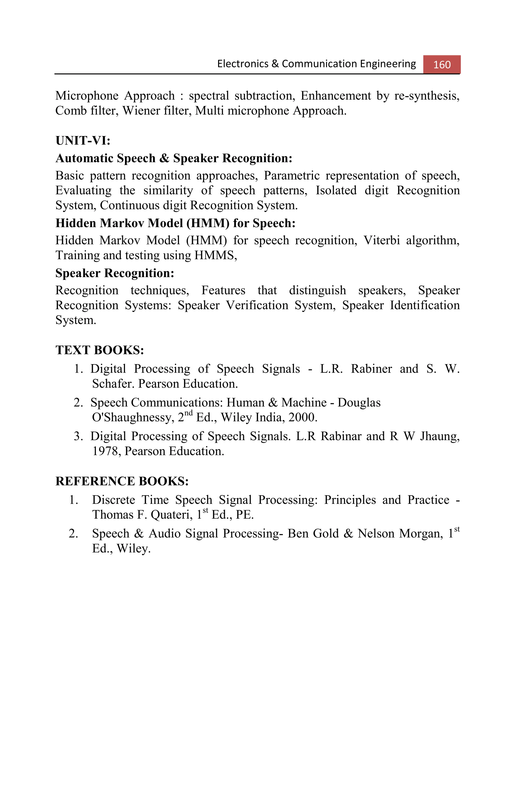 Electronics & Communication Engineering 160
Microphone Approach : spectral subtraction, Enhancement by re-synthesis,
Comb filter, Wiener filter, Multi microphone Approach.
UNIT-VI:
Automatic Speech & Speaker Recognition:
Basic pattern recognition approaches, Parametric representation of speech,
Evaluating the similarity of speech patterns, Isolated digit Recognition
System, Continuous digit Recognition System.
Hidden Markov Model (HMM) for Speech:
Hidden Markov Model (HMM) for speech recognition, Viterbi algorithm,
Training and testing using HMMS,
Speaker Recognition:
Recognition techniques, Features that distinguish speakers, Speaker
Recognition Systems: Speaker Verification System, Speaker Identification
System.
TEXT BOOKS:
1. Digital Processing of Speech Signals - L.R. Rabiner and S. W.
Schafer. Pearson Education.
2. Speech Communications: Human & Machine - Douglas
O'Shaughnessy, 2nd
Ed., Wiley India, 2000.
3. Digital Processing of Speech Signals. L.R Rabinar and R W Jhaung,
1978, Pearson Education.
REFERENCE BOOKS:
1. Discrete Time Speech Signal Processing: Principles and Practice -
Thomas F. Quateri, 1st
Ed., PE.
2. Speech & Audio Signal Processing- Ben Gold & Nelson Morgan, 1st
Ed., Wiley.
 
