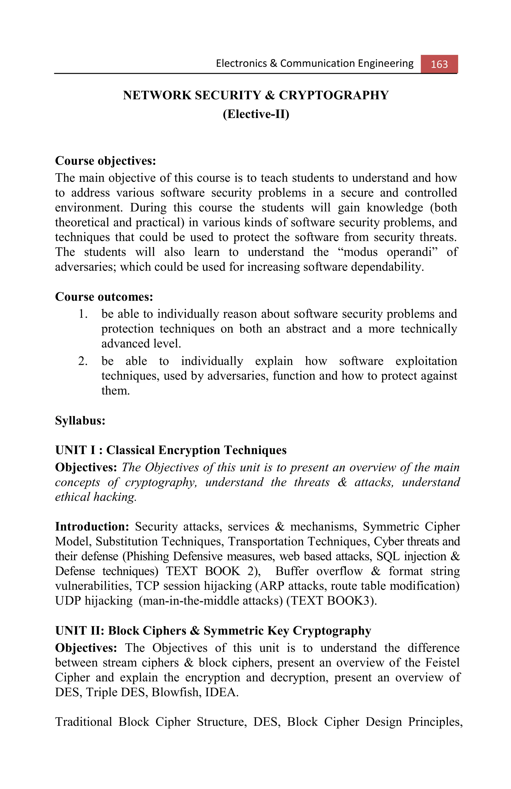 Electronics & Communication Engineering 163
NETWORK SECURITY & CRYPTOGRAPHY
(Elective-II)
Course objectives:
The main objective of this course is to teach students to understand and how
to address various software security problems in a secure and controlled
environment. During this course the students will gain knowledge (both
theoretical and practical) in various kinds of software security problems, and
techniques that could be used to protect the software from security threats.
The students will also learn to understand the “modus operandi” of
adversaries; which could be used for increasing software dependability.
Course outcomes:
1. be able to individually reason about software security problems and
protection techniques on both an abstract and a more technically
advanced level.
2. be able to individually explain how software exploitation
techniques, used by adversaries, function and how to protect against
them.
Syllabus:
UNIT I : Classical Encryption Techniques
Objectives: The Objectives of this unit is to present an overview of the main
concepts of cryptography, understand the threats & attacks, understand
ethical hacking.
Introduction: Security attacks, services & mechanisms, Symmetric Cipher
Model, Substitution Techniques, Transportation Techniques, Cyber threats and
their defense (Phishing Defensive measures, web based attacks, SQL injection &
Defense techniques) TEXT BOOK 2), Buffer overflow & format string
vulnerabilities, TCP session hijacking (ARP attacks, route table modification)
UDP hijacking (man-in-the-middle attacks) (TEXT BOOK3).
UNIT II: Block Ciphers & Symmetric Key Cryptography
Objectives: The Objectives of this unit is to understand the difference
between stream ciphers & block ciphers, present an overview of the Feistel
Cipher and explain the encryption and decryption, present an overview of
DES, Triple DES, Blowfish, IDEA.
Traditional Block Cipher Structure, DES, Block Cipher Design Principles,
 