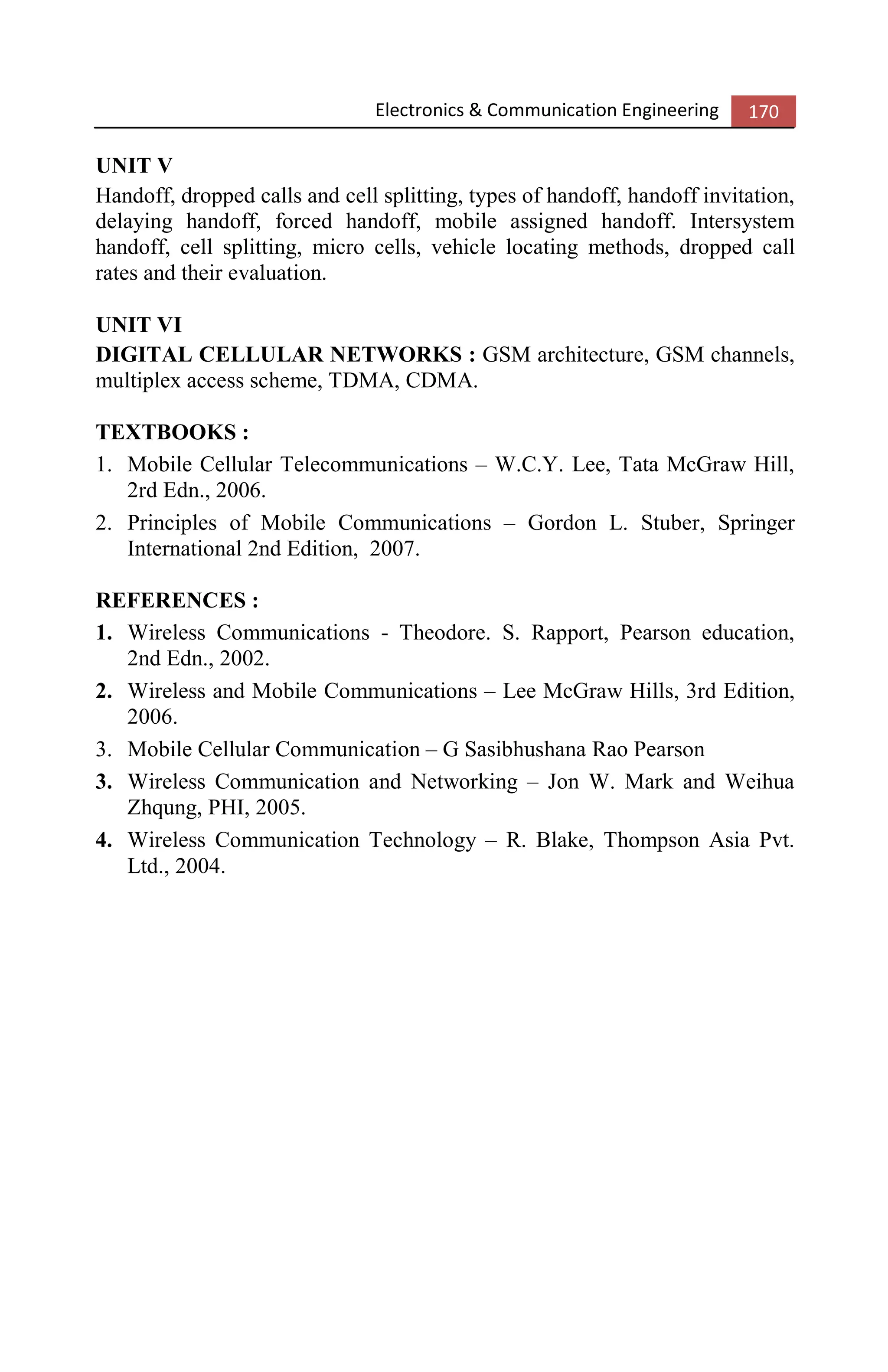 Electronics & Communication Engineering 170
UNIT V
Handoff, dropped calls and cell splitting, types of handoff, handoff invitation,
delaying handoff, forced handoff, mobile assigned handoff. Intersystem
handoff, cell splitting, micro cells, vehicle locating methods, dropped call
rates and their evaluation.
UNIT VI
DIGITAL CELLULAR NETWORKS : GSM architecture, GSM channels,
multiplex access scheme, TDMA, CDMA.
TEXTBOOKS :
1. Mobile Cellular Telecommunications – W.C.Y. Lee, Tata McGraw Hill,
2rd Edn., 2006.
2. Principles of Mobile Communications – Gordon L. Stuber, Springer
International 2nd Edition, 2007.
REFERENCES :
1. Wireless Communications - Theodore. S. Rapport, Pearson education,
2nd Edn., 2002.
2. Wireless and Mobile Communications – Lee McGraw Hills, 3rd Edition,
2006.
3. Mobile Cellular Communication – G Sasibhushana Rao Pearson
3. Wireless Communication and Networking – Jon W. Mark and Weihua
Zhqung, PHI, 2005.
4. Wireless Communication Technology – R. Blake, Thompson Asia Pvt.
Ltd., 2004.
 