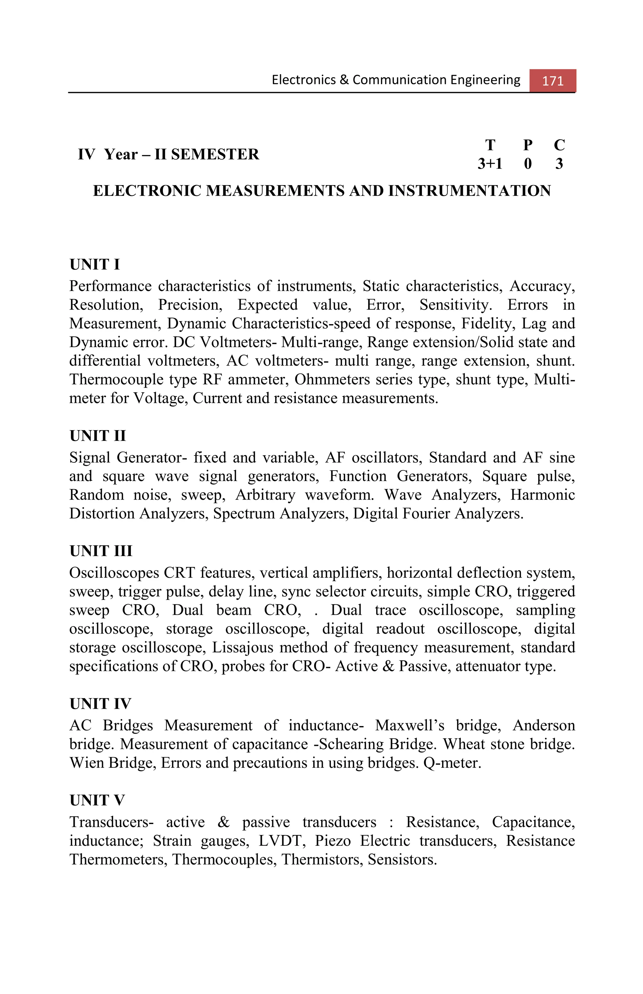 Electronics & Communication Engineering 171
IV Year – II SEMESTER
T P C
3+1 0 3
ELECTRONIC MEASUREMENTS AND INSTRUMENTATION
UNIT I
Performance characteristics of instruments, Static characteristics, Accuracy,
Resolution, Precision, Expected value, Error, Sensitivity. Errors in
Measurement, Dynamic Characteristics-speed of response, Fidelity, Lag and
Dynamic error. DC Voltmeters- Multi-range, Range extension/Solid state and
differential voltmeters, AC voltmeters- multi range, range extension, shunt.
Thermocouple type RF ammeter, Ohmmeters series type, shunt type, Multi-
meter for Voltage, Current and resistance measurements.
UNIT II
Signal Generator- fixed and variable, AF oscillators, Standard and AF sine
and square wave signal generators, Function Generators, Square pulse,
Random noise, sweep, Arbitrary waveform. Wave Analyzers, Harmonic
Distortion Analyzers, Spectrum Analyzers, Digital Fourier Analyzers.
UNIT III
Oscilloscopes CRT features, vertical amplifiers, horizontal deflection system,
sweep, trigger pulse, delay line, sync selector circuits, simple CRO, triggered
sweep CRO, Dual beam CRO, . Dual trace oscilloscope, sampling
oscilloscope, storage oscilloscope, digital readout oscilloscope, digital
storage oscilloscope, Lissajous method of frequency measurement, standard
specifications of CRO, probes for CRO- Active & Passive, attenuator type.
UNIT IV
AC Bridges Measurement of inductance- Maxwell’s bridge, Anderson
bridge. Measurement of capacitance -Schearing Bridge. Wheat stone bridge.
Wien Bridge, Errors and precautions in using bridges. Q-meter.
UNIT V
Transducers- active & passive transducers : Resistance, Capacitance,
inductance; Strain gauges, LVDT, Piezo Electric transducers, Resistance
Thermometers, Thermocouples, Thermistors, Sensistors.
 