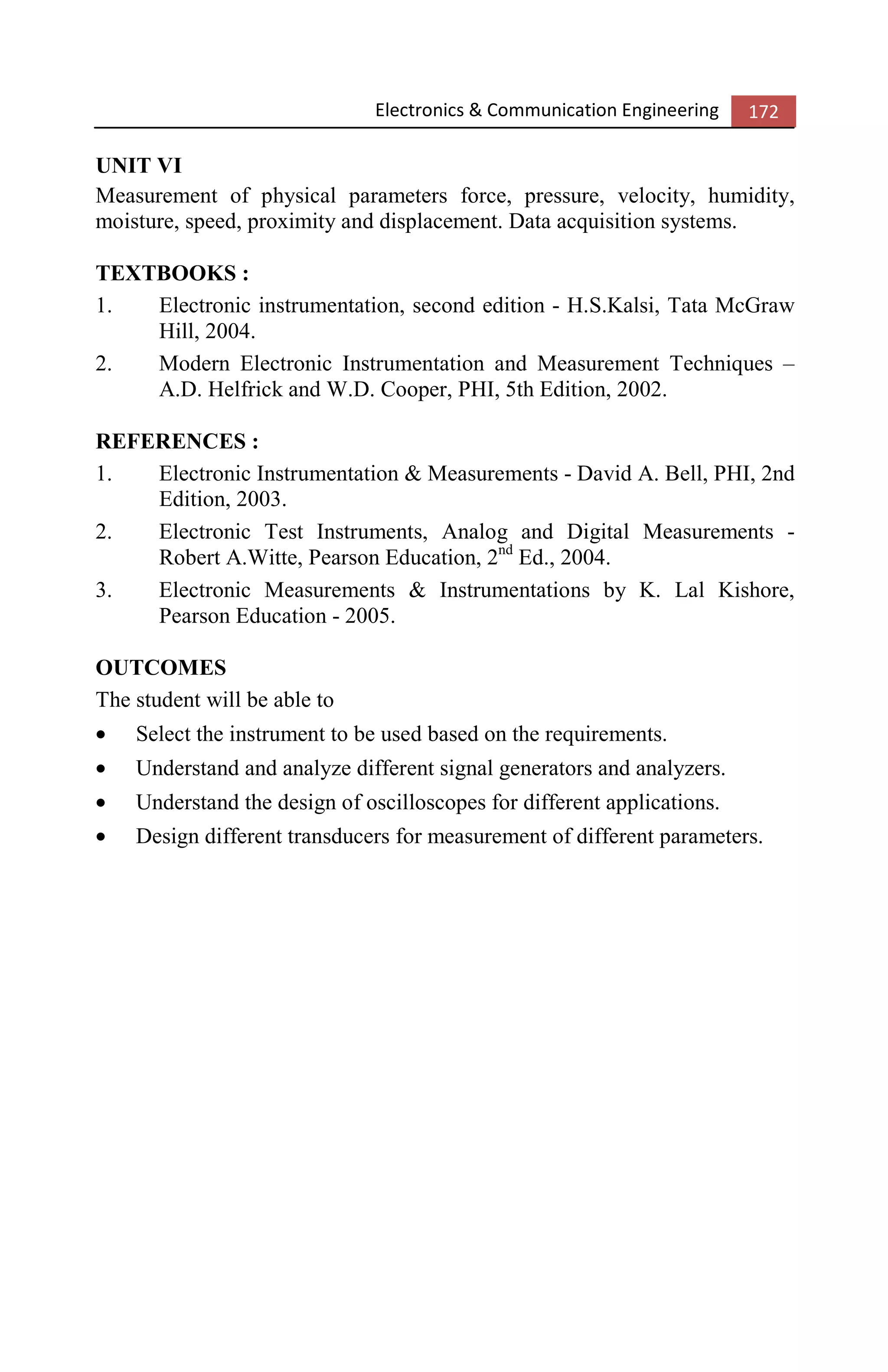 Electronics & Communication Engineering 172
UNIT VI
Measurement of physical parameters force, pressure, velocity, humidity,
moisture, speed, proximity and displacement. Data acquisition systems.
TEXTBOOKS :
1. Electronic instrumentation, second edition - H.S.Kalsi, Tata McGraw
Hill, 2004.
2. Modern Electronic Instrumentation and Measurement Techniques –
A.D. Helfrick and W.D. Cooper, PHI, 5th Edition, 2002.
REFERENCES :
1. Electronic Instrumentation & Measurements - David A. Bell, PHI, 2nd
Edition, 2003.
2. Electronic Test Instruments, Analog and Digital Measurements -
Robert A.Witte, Pearson Education, 2nd
Ed., 2004.
3. Electronic Measurements & Instrumentations by K. Lal Kishore,
Pearson Education - 2005.
OUTCOMES
The student will be able to
• Select the instrument to be used based on the requirements.
• Understand and analyze different signal generators and analyzers.
• Understand the design of oscilloscopes for different applications.
• Design different transducers for measurement of different parameters.
 