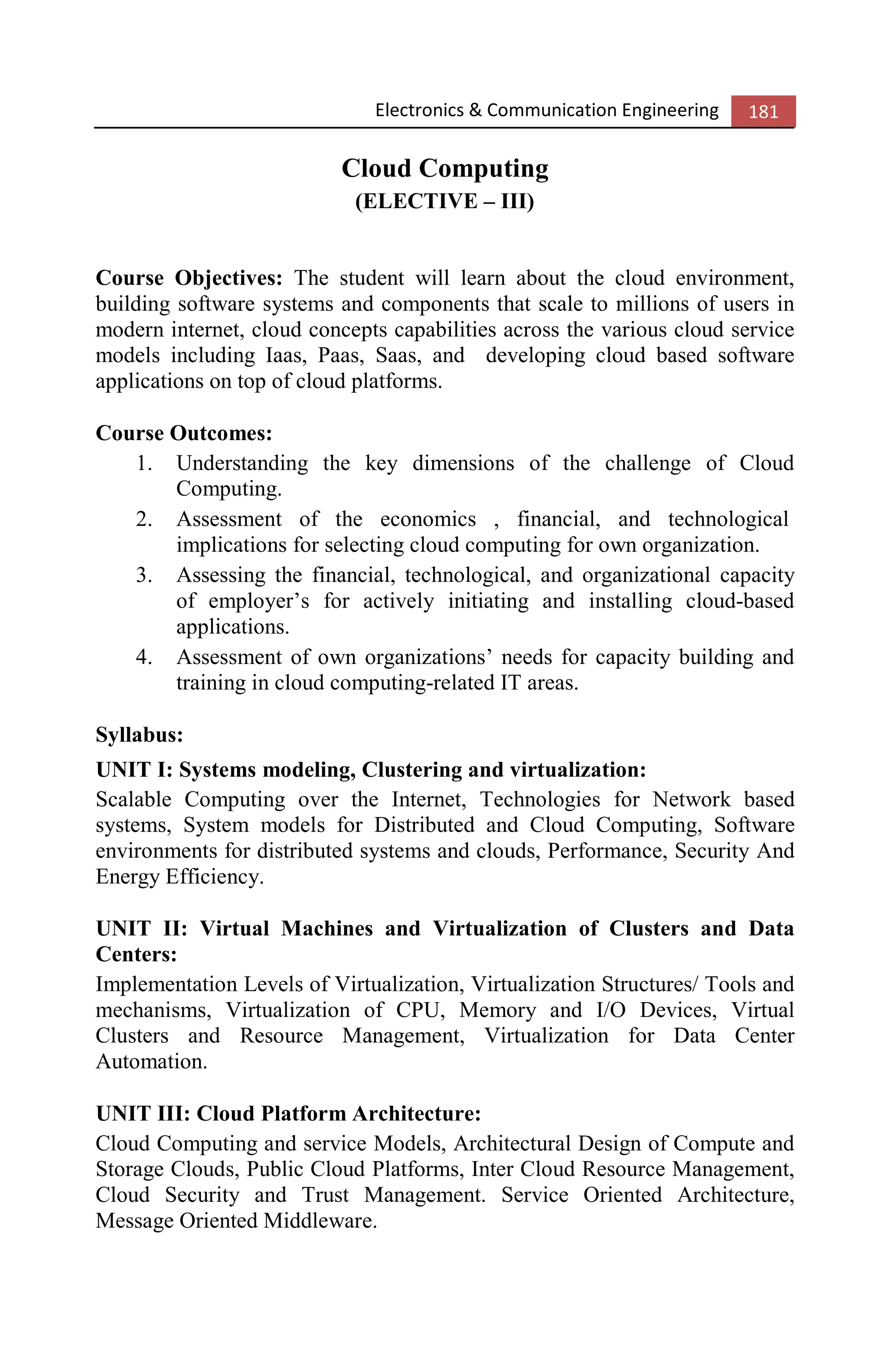 Electronics & Communication Engineering 181
Cloud Computing
(ELECTIVE – III)
Course Objectives: The student will learn about the cloud environment,
building software systems and components that scale to millions of users in
modern internet, cloud concepts capabilities across the various cloud service
models including Iaas, Paas, Saas, and developing cloud based software
applications on top of cloud platforms.
Course Outcomes:
1. Understanding the key dimensions of the challenge of Cloud
Computing.
2. Assessment of the economics , financial, and technological
implications for selecting cloud computing for own organization.
3. Assessing the financial, technological, and organizational capacity
of employer’s for actively initiating and installing cloud-based
applications.
4. Assessment of own organizations’ needs for capacity building and
training in cloud computing-related IT areas.
Syllabus:
UNIT I: Systems modeling, Clustering and virtualization:
Scalable Computing over the Internet, Technologies for Network based
systems, System models for Distributed and Cloud Computing, Software
environments for distributed systems and clouds, Performance, Security And
Energy Efficiency.
UNIT II: Virtual Machines and Virtualization of Clusters and Data
Centers:
Implementation Levels of Virtualization, Virtualization Structures/ Tools and
mechanisms, Virtualization of CPU, Memory and I/O Devices, Virtual
Clusters and Resource Management, Virtualization for Data Center
Automation.
UNIT III: Cloud Platform Architecture:
Cloud Computing and service Models, Architectural Design of Compute and
Storage Clouds, Public Cloud Platforms, Inter Cloud Resource Management,
Cloud Security and Trust Management. Service Oriented Architecture,
Message Oriented Middleware.
 