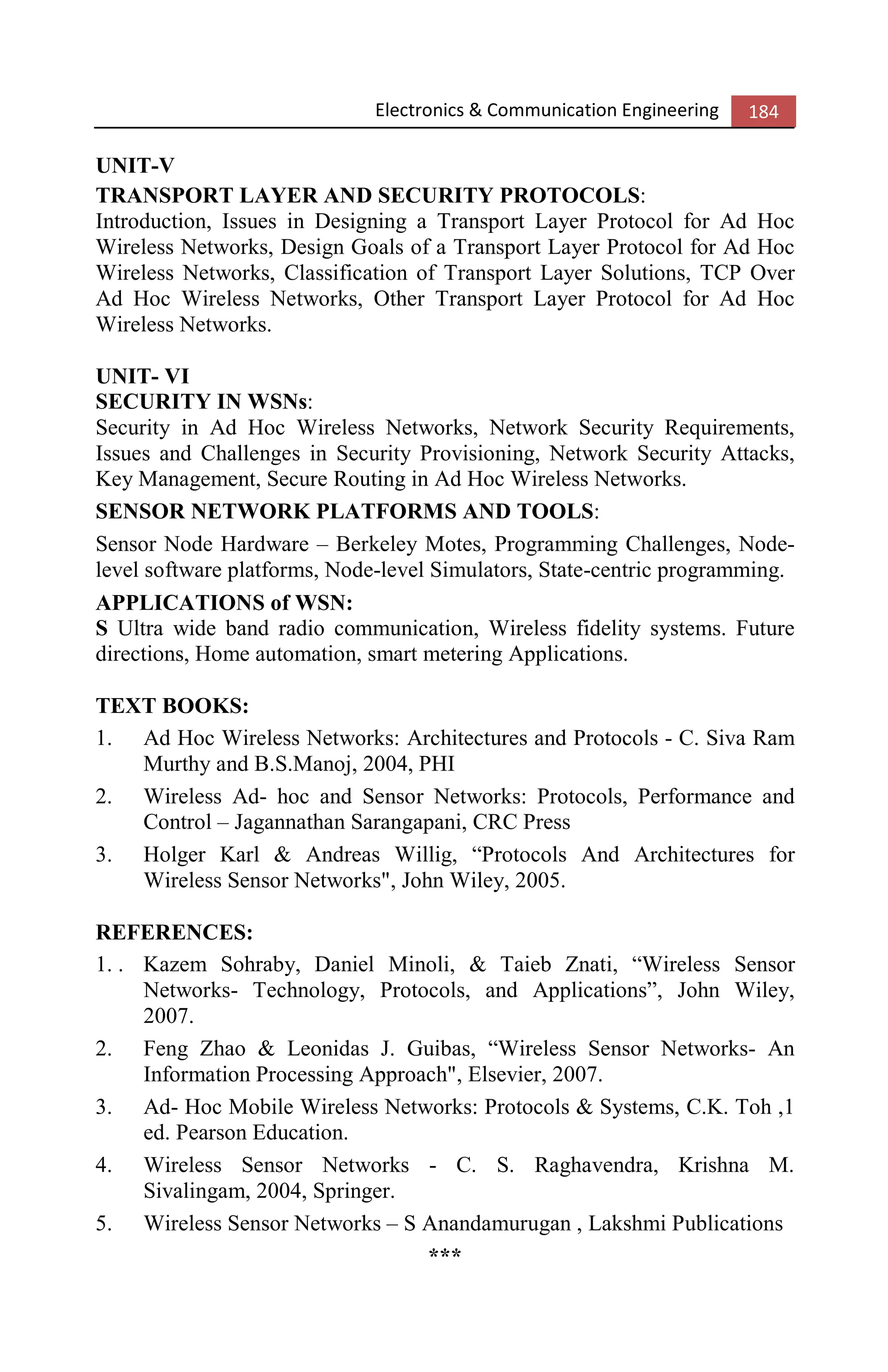 Electronics & Communication Engineering 184
UNIT-V
TRANSPORT LAYER AND SECURITY PROTOCOLS:
Introduction, Issues in Designing a Transport Layer Protocol for Ad Hoc
Wireless Networks, Design Goals of a Transport Layer Protocol for Ad Hoc
Wireless Networks, Classification of Transport Layer Solutions, TCP Over
Ad Hoc Wireless Networks, Other Transport Layer Protocol for Ad Hoc
Wireless Networks.
UNIT- VI
SECURITY IN WSNs:
Security in Ad Hoc Wireless Networks, Network Security Requirements,
Issues and Challenges in Security Provisioning, Network Security Attacks,
Key Management, Secure Routing in Ad Hoc Wireless Networks.
SENSOR NETWORK PLATFORMS AND TOOLS:
Sensor Node Hardware – Berkeley Motes, Programming Challenges, Node-
level software platforms, Node-level Simulators, State-centric programming.
APPLICATIONS of WSN:
S Ultra wide band radio communication, Wireless fidelity systems. Future
directions, Home automation, smart metering Applications.
TEXT BOOKS:
1. Ad Hoc Wireless Networks: Architectures and Protocols - C. Siva Ram
Murthy and B.S.Manoj, 2004, PHI
2. Wireless Ad- hoc and Sensor Networks: Protocols, Performance and
Control – Jagannathan Sarangapani, CRC Press
3. Holger Karl & Andreas Willig, “Protocols And Architectures for
Wireless Sensor Networks", John Wiley, 2005.
REFERENCES:
1. . Kazem Sohraby, Daniel Minoli, & Taieb Znati, “Wireless Sensor
Networks- Technology, Protocols, and Applications”, John Wiley,
2007.
2. Feng Zhao & Leonidas J. Guibas, “Wireless Sensor Networks- An
Information Processing Approach", Elsevier, 2007.
3. Ad- Hoc Mobile Wireless Networks: Protocols & Systems, C.K. Toh ,1
ed. Pearson Education.
4. Wireless Sensor Networks - C. S. Raghavendra, Krishna M.
Sivalingam, 2004, Springer.
5. Wireless Sensor Networks – S Anandamurugan , Lakshmi Publications
***
 