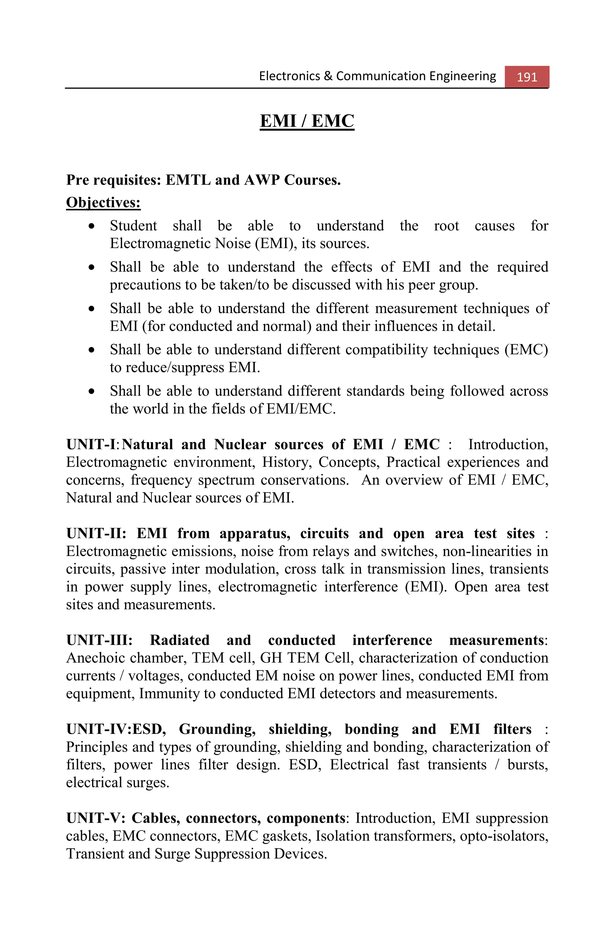 Electronics & Communication Engineering 191
EMI / EMC
Pre requisites: EMTL and AWP Courses.
Objectives:
• Student shall be able to understand the root causes for
Electromagnetic Noise (EMI), its sources.
• Shall be able to understand the effects of EMI and the required
precautions to be taken/to be discussed with his peer group.
• Shall be able to understand the different measurement techniques of
EMI (for conducted and normal) and their influences in detail.
• Shall be able to understand different compatibility techniques (EMC)
to reduce/suppress EMI.
• Shall be able to understand different standards being followed across
the world in the fields of EMI/EMC.
UNIT-I:Natural and Nuclear sources of EMI / EMC : Introduction,
Electromagnetic environment, History, Concepts, Practical experiences and
concerns, frequency spectrum conservations. An overview of EMI / EMC,
Natural and Nuclear sources of EMI.
UNIT-II: EMI from apparatus, circuits and open area test sites :
Electromagnetic emissions, noise from relays and switches, non-linearities in
circuits, passive inter modulation, cross talk in transmission lines, transients
in power supply lines, electromagnetic interference (EMI). Open area test
sites and measurements.
UNIT-III: Radiated and conducted interference measurements:
Anechoic chamber, TEM cell, GH TEM Cell, characterization of conduction
currents / voltages, conducted EM noise on power lines, conducted EMI from
equipment, Immunity to conducted EMI detectors and measurements.
UNIT-IV:ESD, Grounding, shielding, bonding and EMI filters :
Principles and types of grounding, shielding and bonding, characterization of
filters, power lines filter design. ESD, Electrical fast transients / bursts,
electrical surges.
UNIT-V: Cables, connectors, components: Introduction, EMI suppression
cables, EMC connectors, EMC gaskets, Isolation transformers, opto-isolators,
Transient and Surge Suppression Devices.
 