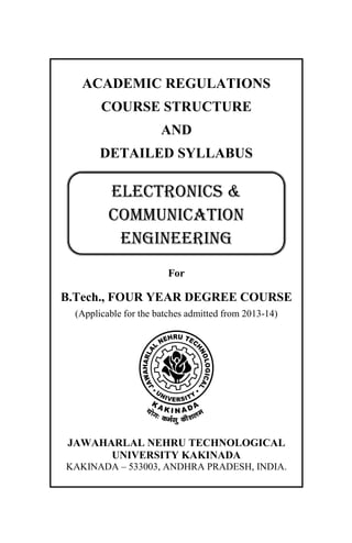 ACADEMIC REGULATIONS
COURSE STRUCTURE
AND
DETAILED SYLLABUS
For
B.Tech., FOUR YEAR DEGREE COURSE
(Applicable for the batches admitted from 2013-14)
JAWAHARLAL NEHRU TECHNOLOGICAL
UNIVERSITY KAKINADA
KAKINADA – 533003, ANDHRA PRADESH, INDIA.
ELECTRONICS &
COMMUNICATION
ENGINEERING
 