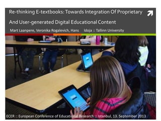 Re-thinking E-textbooks:Towards Integration Of Proprietary
And User-generated Digital Educational Content
Mart Laanpere, Veronika Rogalevich, Hans ldoja :: Tallinn University
ECER :: European Conference of Educational Research :: Istanbul, 13. September 2013
 