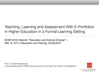 Teaching, Learning and Assessment With E-Portfolios
in Higher Education in a Formal Learning Setting

ECER 2010 Helsinki: “Education and Cultural Change” –
NW 16. ICT in Education and Training, 25.08.2010




Prof. Dr. Kerstin Mayrberger
Juniorprofessorship for Media Education and E-Learning | http://kerstin.mayrberger.de
 