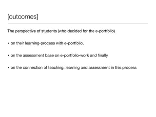 [outcomes]

The perspective of students (who decided for the e-portfolio)


‣ on their learning-process with e-portfolio,


‣ on the assessment base on e-portfolio-work and ﬁnally


‣ on the connection of teaching, learning and assessment in this process
 