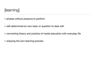 [learning]

‣ phases without pressure to perform


‣ self-determined an own topic or question to deal with


‣ connecting theory and practice of media education with everyday life


‣ enjoying the own learning process
 