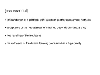 [assessment]

‣ time and effort of e-portfolio-work is similar to other assessment-methods


‣ acceptance of the new assessment method depends on transparency


‣ free handling of the feedbacks


‣ the outcomes of the diverse learning processes has a high quality
 