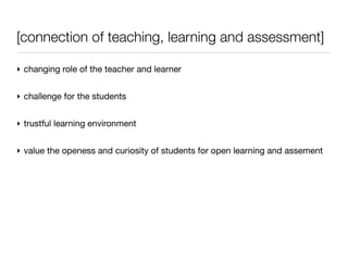 [connection of teaching, learning and assessment]

‣ changing role of the teacher and learner


‣ challenge for the students


‣ trustful learning environment


‣ value the openess and curiosity of students for open learning and assement
 