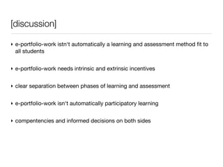 [discussion]

‣ e-portfolio-work istn‘t automatically a learning and assessment method ﬁt to
  all students


‣ e-portfolio-work needs intrinsic and extrinsic incentives


‣ clear separation between phases of learning and assessment


‣ e-portfolio-work isn‘t automatically participatory learning


‣ compentencies and informed decisions on both sides
 
