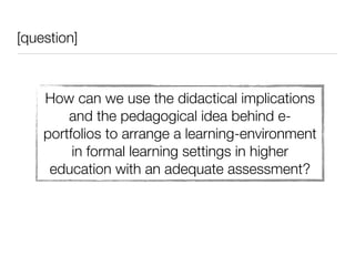 [question]



    How can we use the didactical implications
        and the pedagogical idea behind e-
    portfolios to arrange a learning-environment
         in formal learning settings in higher
     education with an adequate assessment?
 