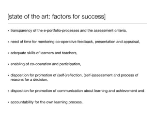 [state of the art: factors for success]

‣ transparency of the e-portfolio-processes and the assessment criteria,


‣ need of time for mentoring co-operative feedback, presentation and appraisal,


‣ adequate skills of learners and teachers,


‣ enabling of co-operation and participation,


‣ disposition for promotion of (self-)reﬂection, (self-)assessment and process of
  reasons for a decision,


‣ disposition for promotion of communication about learning and achievement and


‣ accountability for the own learning process.
 