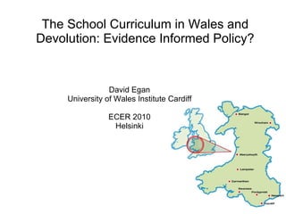 The School Curriculum in Wales and Devolution: Evidence Informed Policy? David Egan University of Wales Institute Cardiff ECER 2010 Helsinki 