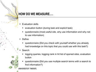 HOW DO WE MEASURE…. Evaluation skills evaluation button (during task and explicit task) questionnaire ( most useful site, why use information and why not to use information) Define questionnaire (Did you check with yourself whether you already had knowledge on this topic that you could use with this task?) Search logging queries, logging rank in hit list of opened sites, evaluation button questionnaire (Did you use multiple search terms with a search to find information?) 