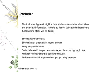 Conclusion The instrument gives insight in how students search for information and evaluate information. In order to further validate the instrument the following steps will be taken:  Score answers on task Score explicit criteria with model answer Analyse questionnaire Collect data with respondents we expect to score higher, to see whether the instrument is sensitive enough.  Perform study with experimental group, using prompts. 