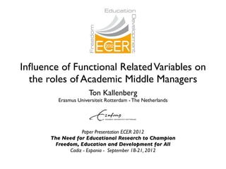 Inﬂuence of Functional Related Variables on
  the roles of Academic Middle Managers
                      Ton Kallenberg
         Erasmus Universiteit Rotterdam - The Netherlands




                  Paper Presentation ECER 2012
       The Need for Educational Research to Champion
        Freedom, Education and Development for All
             Cadiz - Espania - September 18-21, 2012
 