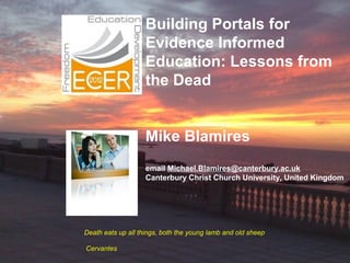 Building Portals for
                    Evidence Informed
                    Education: Lessons from
                    the Dead
                     

                    Mike Blamires
                    email Michael.Blamires@canterbury.ac.uk
                    Canterbury Christ Church University, United Kingdom




Death eats up all things, both the young lamb and old sheep

Cervantes
 