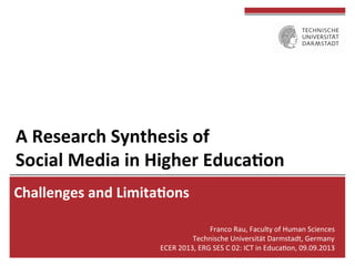 A	
  Research	
  Synthesis	
  of	
  	
  
Social	
  Media	
  in	
  Higher	
  Educa8on	
  
Challenges	
  and	
  Limita8ons	
  
Franco	
  Rau,	
  Faculty	
  of	
  Human	
  Sciences	
  
Technische	
  Universität	
  Darmstadt,	
  Germany	
  
ECER	
  2013,	
  ERG	
  SES	
  C	
  02:	
  ICT	
  in	
  EducaEon,	
  09.09.2013	
  
 