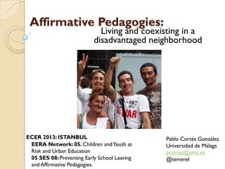Affirmative Pedagogies:
Living and coexisting in a
disadvantaged neighborhood
Pablo Cortés González
Universidad de Málaga
pcortes@uma.es
@temerel
ECER 2013: ISTANBUL
EERA Network: 05. Children andYouth at
Risk and Urban Education
05 SES 08: Preventing Early School Leaving
and Affirmative Pedagogies.
 