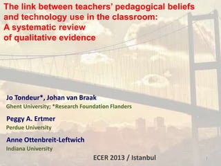 The link between teachers’ pedagogical beliefs
and technology use in the classroom:
A systematic review
of qualitative evidence
Jo Tondeur*, Johan van Braak
Ghent University; *Research Foundation Flanders
Peggy A. Ertmer
Perdue University
Anne Ottenbreit-Leftwich
Indiana University
ECER 2013 / Istanbul 1
 