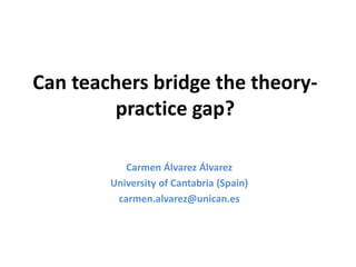 Can teachers bridge the theory-practice 
gap? 
Carmen Álvarez Álvarez 
University of Cantabria (Spain) 
carmen.alvarez@unican.es 
 