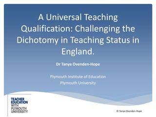 A Universal Teaching 
Qualification: Challenging the 
Dichotomy in Teaching Status in 
England. 
Dr Tanya Ovenden-Hope 
Plymouth Institute of Education 
Plymouth University 
© Tanya Ovenden-Hope 
 