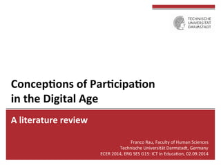 Concep'ons 
of 
Par'cipa'on 
in 
the 
Digital 
Age 
A 
literature 
review 
Franco 
Rau, 
Faculty 
of 
Human 
Sciences 
Technische 
Universität 
Darmstadt, 
Germany 
ECER 
2014, 
ERG 
SES 
G15: 
ICT 
in 
EducaFon, 
02.09.2014 
 