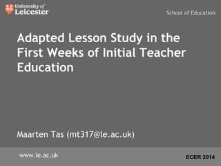 Adapted Lesson Study in the 
First Weeks of Initial Teacher 
Education 
Maarten Tas (mt317@le.ac.uk) 
School of Education 
www.le.ac.uk ECER 2014 
 