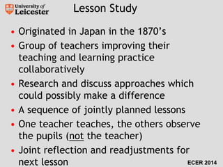 Lesson Study 
• Originated in Japan in the 1870’s 
• Group of teachers improving their 
teaching and learning practice 
collaboratively 
• Research and discuss approaches which 
could possibly make a difference 
• A sequence of jointly planned lessons 
• One teacher teaches, the others observe 
the pupils (not the teacher) 
• Joint reflection and readjustments for 
next lesson ECER 2014 
 