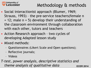 Methodology & methods 
• Social interactionist approach (Blumer, 1969; 
Strauss, 1993) – the pre-service teachers(female n 
= 12; male n = 5) develop their understanding of 
the classroom environment through collaboration 
with each other, tutors and teachers 
• Action Research approach – two cycles of 
developing Adapted lesson study 
• Mixed methods: 
– Questionnaires (Likert Scale and Open questions); 
– Reflective journals; 
– Videos 
T-test, power analysis, descriptive statistics and 
theme analysis of qualitative data ECER 2014 
 