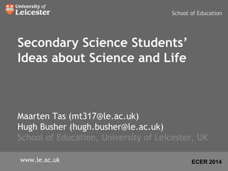 School of Education 
Secondary Science Students’ 
Ideas about Science and Life 
Maarten Tas (mt317@le.ac.uk) 
Hugh Busher (hugh.busher@le.ac.uk) 
School of Education, University of Leicester, UK 
www.le.ac.uk ECER 2014 
 