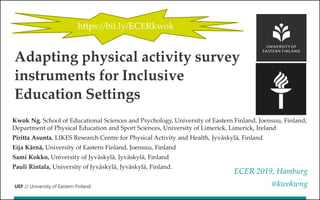 UEF // University of Eastern Finland
Kwok Ng, School of Educational Sciences and Psychology, University of Eastern Finland, Joensuu, Finland;
Department of Physical Education and Sport Sciences, University of Limerick, Limerick, Ireland
Piritta Asunta, LIKES Research Centre for Physical Activity and Health, Jyväskylä, Finland
Eija Kärnä, University of Eastern Finland, Joensuu, Finland
Sami Kokko, University of Jyväskylä, Jyväskylä, Finland
Pauli Rintala, University of Jyväskylä, Jyväskylä, Finland.
ECER 2019, Hamburg
@kwokwng
Adapting physical activity survey
instruments for Inclusive
Education Settings
https://bit.ly/ECERkwok
 