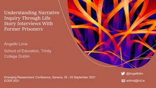 Understanding Narrative
Inquiry Through Life
Story Interviews With
Former Prisoners
Emerging Researchers' Conference, Geneva, 02 - 03 September 2021
ECER 2021
@Angelikilim
anlima@tcd.ie
 