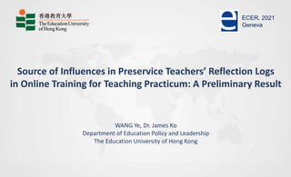 Source of Influences in Preservice Teachers’ Reflection Logs
in Online Training for Teaching Practicum: A Preliminary Result
WANG Ye, Dr. James Ko
Department of Education Policy and Leadership
The Education University of Hong Kong
ECER, 2021
Geneva
 