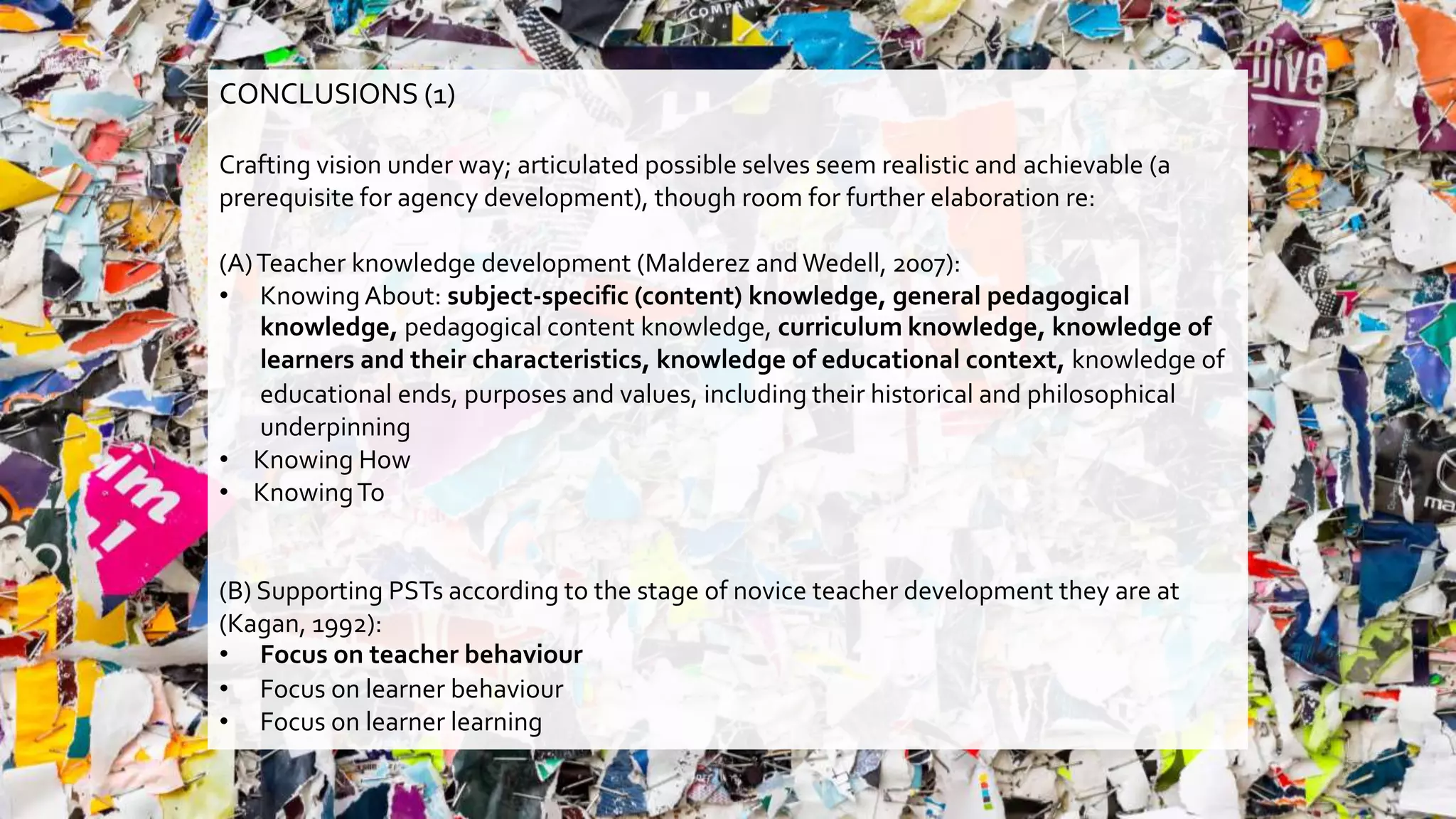 CONCLUSIONS (1)
Crafting vision under way; articulated possible selves seem realistic and achievable (a
prerequisite for agency development), though room for further elaboration re:
(A)Teacher knowledge development (Malderez and Wedell, 2007):
• Knowing About: subject-specific (content) knowledge, general pedagogical
knowledge, pedagogical content knowledge, curriculum knowledge, knowledge of
learners and their characteristics, knowledge of educational context, knowledge of
educational ends, purposes and values, including their historical and philosophical
underpinning
• Knowing How
• KnowingTo
(B) Supporting PSTs according to the stage of novice teacher development they are at
(Kagan, 1992):
• Focus on teacher behaviour
• Focus on learner behaviour
• Focus on learner learning
 