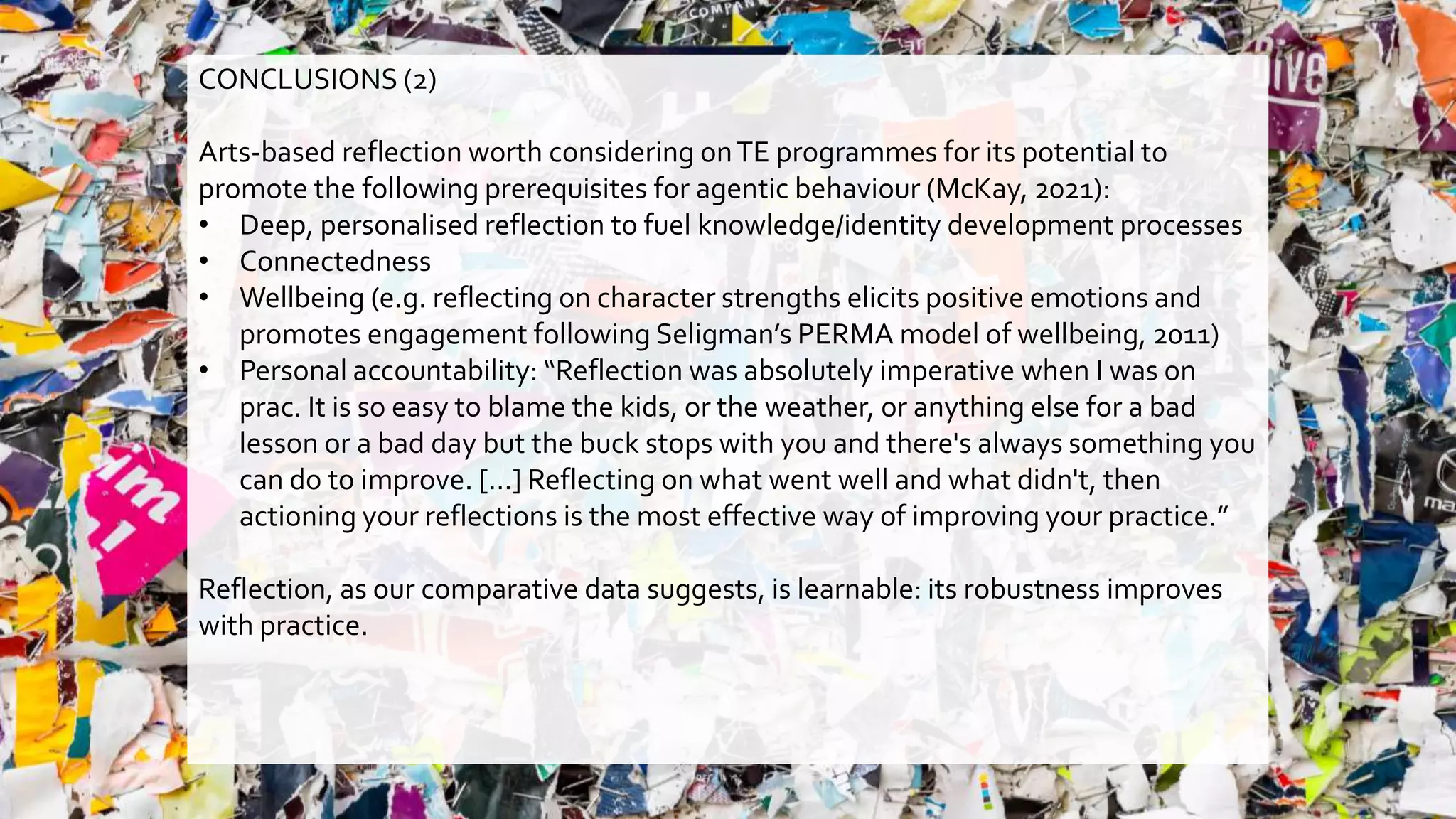 CONCLUSIONS (2)
Arts-based reflection worth considering onTE programmes for its potential to
promote the following prerequisites for agentic behaviour (McKay, 2021):
• Deep, personalised reflection to fuel knowledge/identity development processes
• Connectedness
• Wellbeing (e.g. reflecting on character strengths elicits positive emotions and
promotes engagement following Seligman’s PERMA model of wellbeing, 2011)
• Personal accountability: “Reflection was absolutely imperative when I was on
prac. It is so easy to blame the kids, or the weather, or anything else for a bad
lesson or a bad day but the buck stops with you and there's always something you
can do to improve. […] Reflecting on what went well and what didn't, then
actioning your reflections is the most effective way of improving your practice.”
Reflection, as our comparative data suggests, is learnable: its robustness improves
with practice.
 