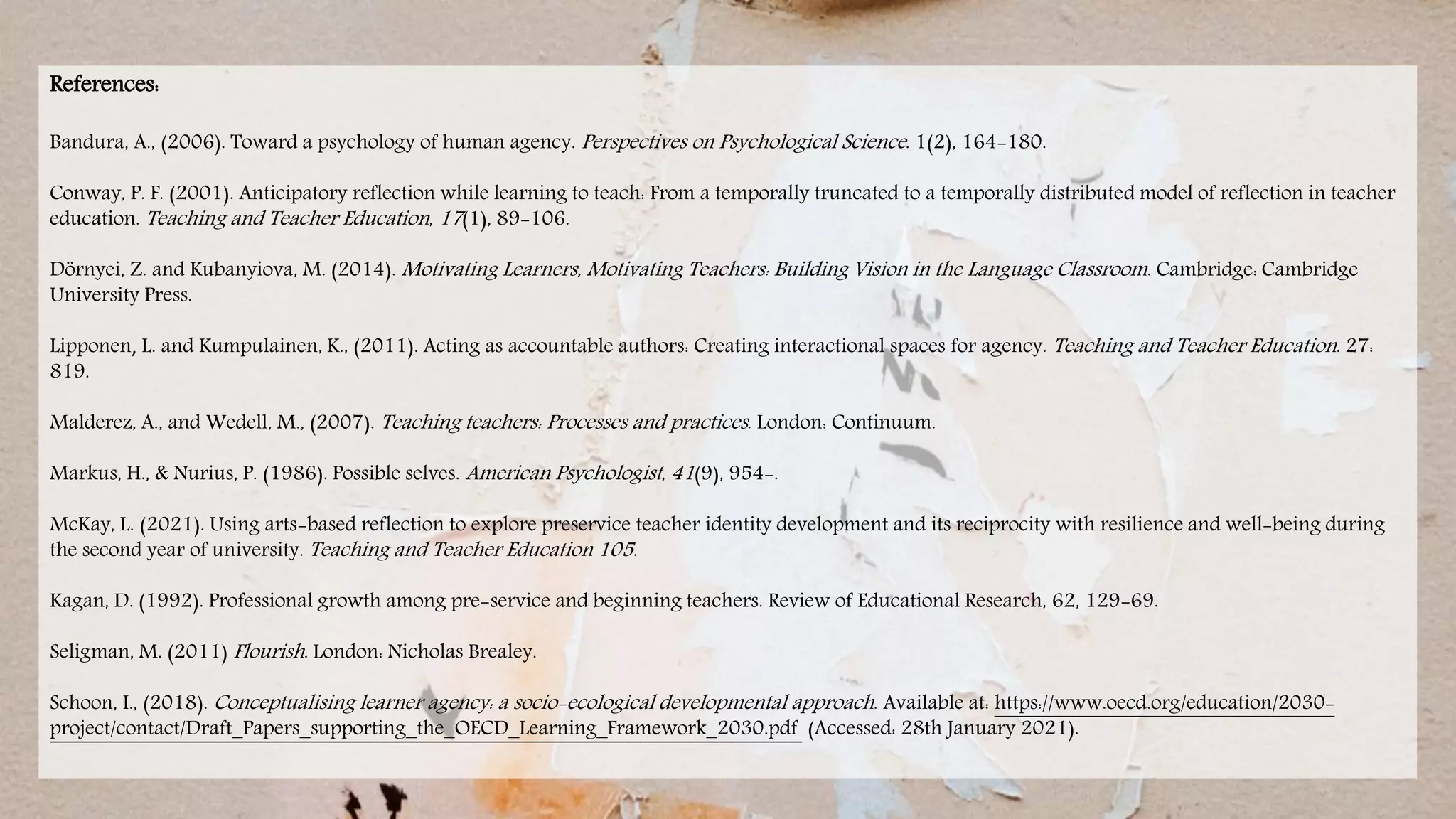 References:
Bandura, A., (2006). Toward a psychology of human agency. Perspectives on Psychological Science. 1(2), 164-180.
Conway, P. F. (2001). Anticipatory reflection while learning to teach: From a temporally truncated to a temporally distributed model of reflection in teacher
education. Teaching and Teacher Education, 17(1), 89-106.
Dörnyei, Z. and Kubanyiova, M. (2014). Motivating Learners, Motivating Teachers: Building Vision in the Language Classroom. Cambridge: Cambridge
University Press.
Lipponen, L. and Kumpulainen, K., (2011). Acting as accountable authors: Creating interactional spaces for agency. Teaching and Teacher Education. 27:
819.
Malderez, A., and Wedell, M., (2007). Teaching teachers: Processes and practices. London: Continuum.
Markus, H., & Nurius, P. (1986). Possible selves. American Psychologist, 41(9), 954-.
McKay, L. (2021). Using arts-based reflection to explore preservice teacher identity development and its reciprocity with resilience and well-being during
the second year of university. Teaching and Teacher Education 105.
Kagan, D. (1992). Professional growth among pre-service and beginning teachers. Review of Educational Research, 62, 129-69.
Seligman, M. (2011) Flourish. London: Nicholas Brealey.
Schoon, I., (2018). Conceptualising learner agency: a socio-ecological developmental approach. Available at: https://www.oecd.org/education/2030-
project/contact/Draft_Papers_supporting_the_OECD_Learning_Framework_2030.pdf (Accessed: 28th January 2021).
 