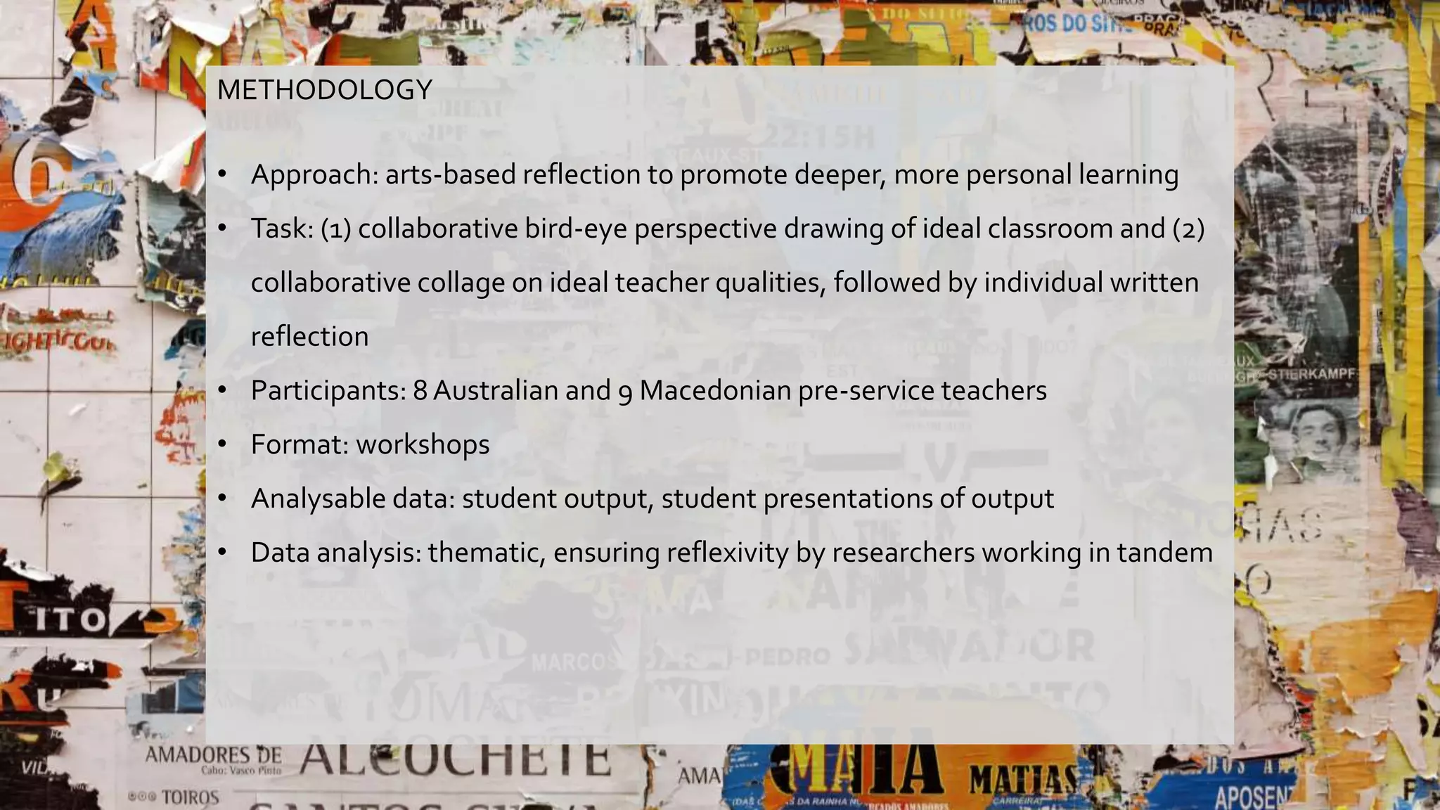 METHODOLOGY
• Approach: arts-based reflection to promote deeper, more personal learning
• Task: (1) collaborative bird-eye perspective drawing of ideal classroom and (2)
collaborative collage on ideal teacher qualities, followed by individual written
reflection
• Participants: 8Australian and 9 Macedonian pre-service teachers
• Format: workshops
• Analysable data: student output, student presentations of output
• Data analysis: thematic, ensuring reflexivity by researchers working in tandem
 