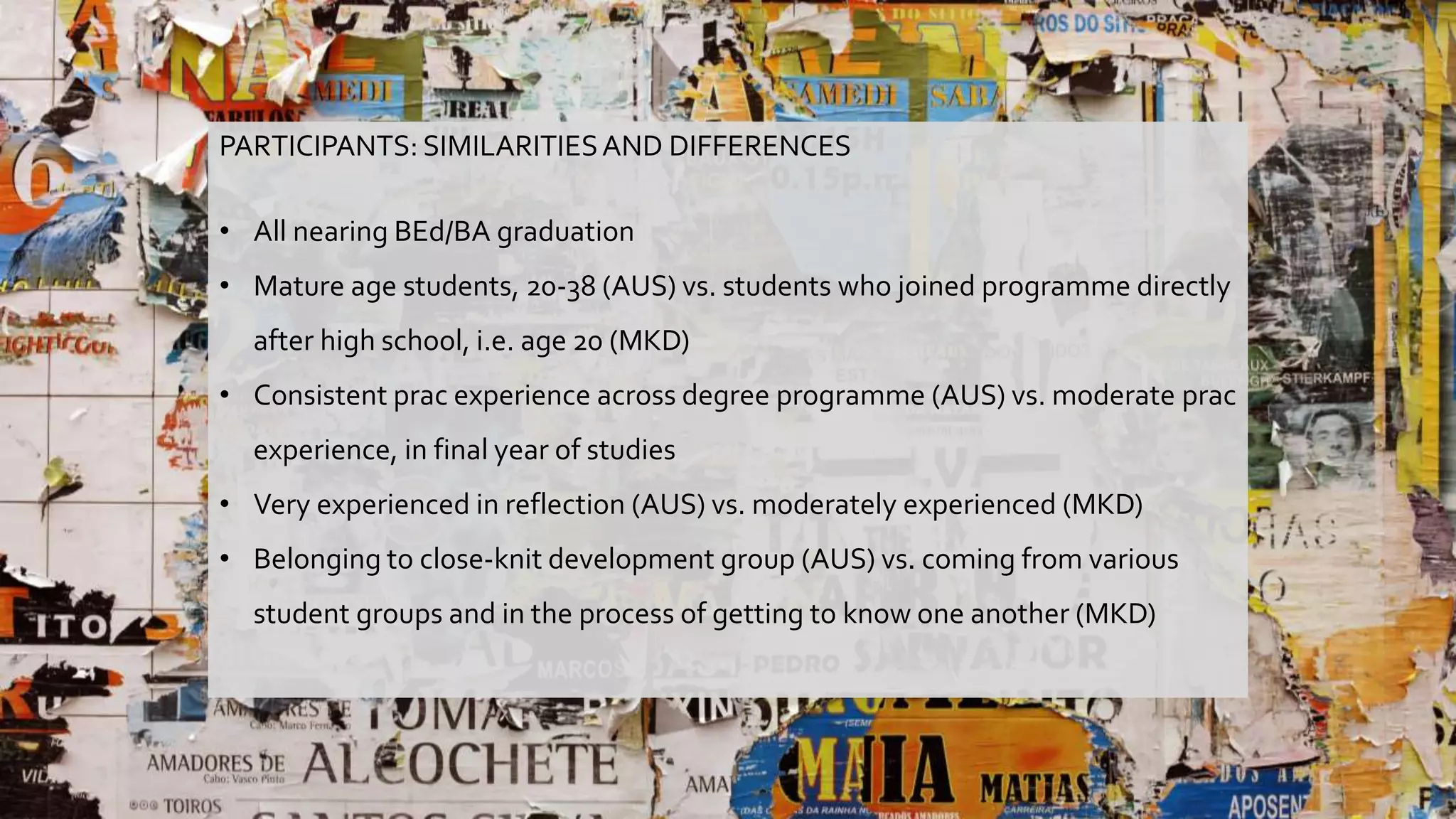 PARTICIPANTS: SIMILARITIESAND DIFFERENCES
• All nearing BEd/BA graduation
• Mature age students, 20-38 (AUS) vs. students who joined programme directly
after high school, i.e. age 20 (MKD)
• Consistent prac experience across degree programme (AUS) vs. moderate prac
experience, in final year of studies
• Very experienced in reflection (AUS) vs. moderately experienced (MKD)
• Belonging to close-knit development group (AUS) vs. coming from various
student groups and in the process of getting to know one another (MKD)
 